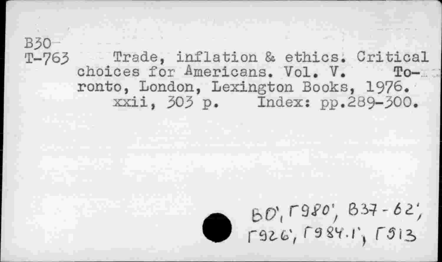 ﻿B50
T-7 65	Trade, inflation & ethics. Critical
choices for Americans. Vol. V. Toronto, London, Lexington Books, 1976« xxii, 503 p. Index: pp.289-500.
b 9 Jr’O't B 37 - b 2. 'z rSZ-G',	r\5iS